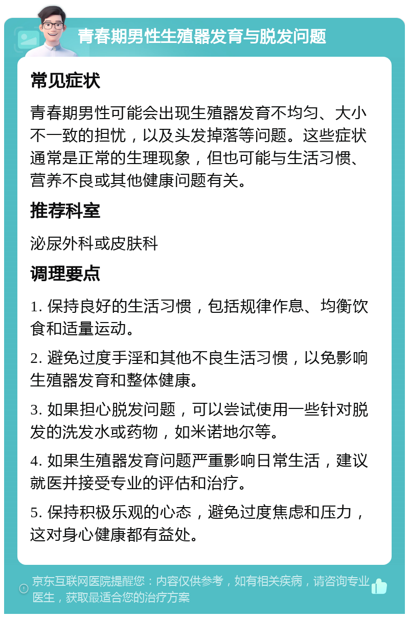 青春期男性生殖器发育与脱发问题 常见症状 青春期男性可能会出现生殖器发育不均匀、大小不一致的担忧，以及头发掉落等问题。这些症状通常是正常的生理现象，但也可能与生活习惯、营养不良或其他健康问题有关。 推荐科室 泌尿外科或皮肤科 调理要点 1. 保持良好的生活习惯，包括规律作息、均衡饮食和适量运动。 2. 避免过度手淫和其他不良生活习惯，以免影响生殖器发育和整体健康。 3. 如果担心脱发问题，可以尝试使用一些针对脱发的洗发水或药物，如米诺地尔等。 4. 如果生殖器发育问题严重影响日常生活，建议就医并接受专业的评估和治疗。 5. 保持积极乐观的心态，避免过度焦虑和压力，这对身心健康都有益处。