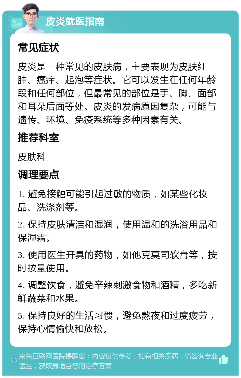 皮炎就医指南 常见症状 皮炎是一种常见的皮肤病，主要表现为皮肤红肿、瘙痒、起泡等症状。它可以发生在任何年龄段和任何部位，但最常见的部位是手、脚、面部和耳朵后面等处。皮炎的发病原因复杂，可能与遗传、环境、免疫系统等多种因素有关。 推荐科室 皮肤科 调理要点 1. 避免接触可能引起过敏的物质，如某些化妆品、洗涤剂等。 2. 保持皮肤清洁和湿润，使用温和的洗浴用品和保湿霜。 3. 使用医生开具的药物，如他克莫司软膏等，按时按量使用。 4. 调整饮食，避免辛辣刺激食物和酒精，多吃新鲜蔬菜和水果。 5. 保持良好的生活习惯，避免熬夜和过度疲劳，保持心情愉快和放松。