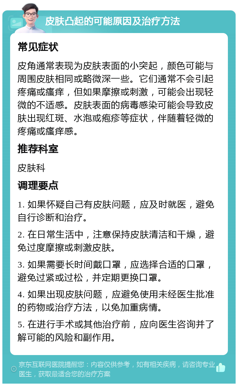 皮肤凸起的可能原因及治疗方法 常见症状 皮角通常表现为皮肤表面的小突起，颜色可能与周围皮肤相同或略微深一些。它们通常不会引起疼痛或瘙痒，但如果摩擦或刺激，可能会出现轻微的不适感。皮肤表面的病毒感染可能会导致皮肤出现红斑、水泡或疱疹等症状，伴随着轻微的疼痛或瘙痒感。 推荐科室 皮肤科 调理要点 1. 如果怀疑自己有皮肤问题，应及时就医，避免自行诊断和治疗。 2. 在日常生活中，注意保持皮肤清洁和干燥，避免过度摩擦或刺激皮肤。 3. 如果需要长时间戴口罩，应选择合适的口罩，避免过紧或过松，并定期更换口罩。 4. 如果出现皮肤问题，应避免使用未经医生批准的药物或治疗方法，以免加重病情。 5. 在进行手术或其他治疗前，应向医生咨询并了解可能的风险和副作用。