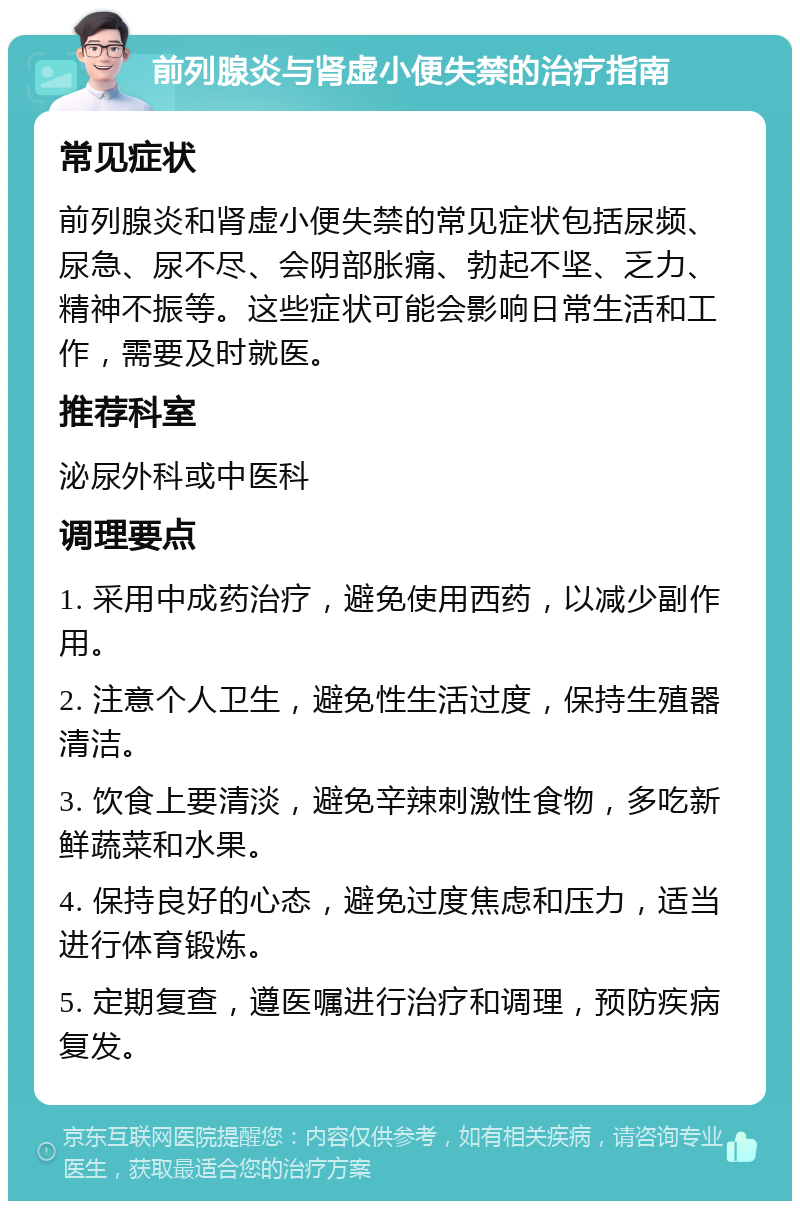 前列腺炎与肾虚小便失禁的治疗指南 常见症状 前列腺炎和肾虚小便失禁的常见症状包括尿频、尿急、尿不尽、会阴部胀痛、勃起不坚、乏力、精神不振等。这些症状可能会影响日常生活和工作，需要及时就医。 推荐科室 泌尿外科或中医科 调理要点 1. 采用中成药治疗，避免使用西药，以减少副作用。 2. 注意个人卫生，避免性生活过度，保持生殖器清洁。 3. 饮食上要清淡，避免辛辣刺激性食物，多吃新鲜蔬菜和水果。 4. 保持良好的心态，避免过度焦虑和压力，适当进行体育锻炼。 5. 定期复查，遵医嘱进行治疗和调理，预防疾病复发。