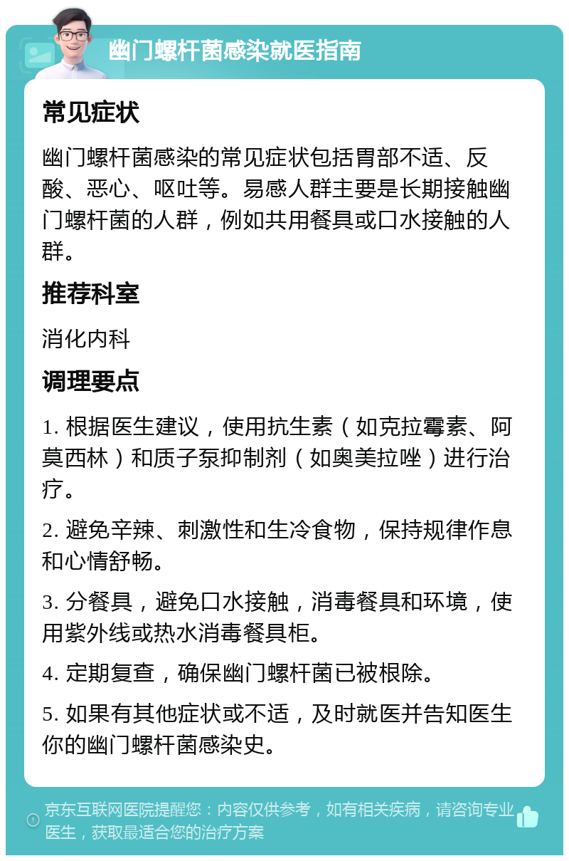 幽门螺杆菌感染就医指南 常见症状 幽门螺杆菌感染的常见症状包括胃部不适、反酸、恶心、呕吐等。易感人群主要是长期接触幽门螺杆菌的人群，例如共用餐具或口水接触的人群。 推荐科室 消化内科 调理要点 1. 根据医生建议，使用抗生素（如克拉霉素、阿莫西林）和质子泵抑制剂（如奥美拉唑）进行治疗。 2. 避免辛辣、刺激性和生冷食物，保持规律作息和心情舒畅。 3. 分餐具，避免口水接触，消毒餐具和环境，使用紫外线或热水消毒餐具柜。 4. 定期复查，确保幽门螺杆菌已被根除。 5. 如果有其他症状或不适，及时就医并告知医生你的幽门螺杆菌感染史。