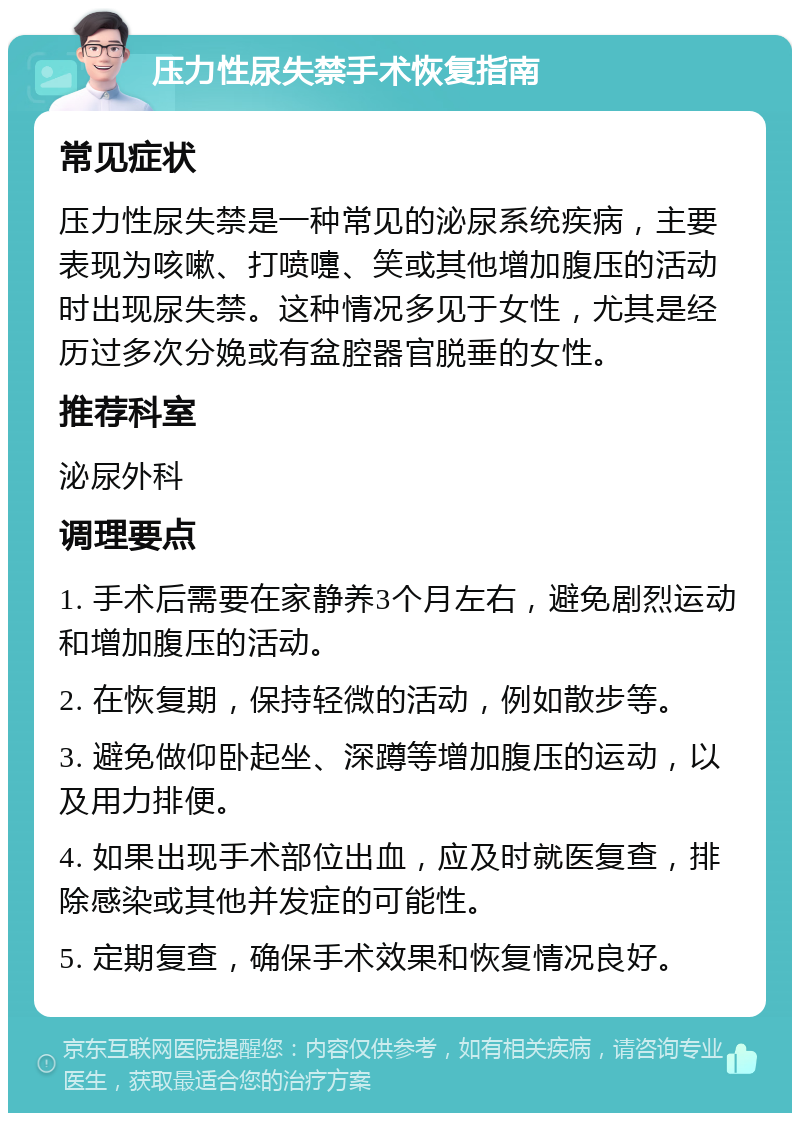 压力性尿失禁手术恢复指南 常见症状 压力性尿失禁是一种常见的泌尿系统疾病，主要表现为咳嗽、打喷嚏、笑或其他增加腹压的活动时出现尿失禁。这种情况多见于女性，尤其是经历过多次分娩或有盆腔器官脱垂的女性。 推荐科室 泌尿外科 调理要点 1. 手术后需要在家静养3个月左右，避免剧烈运动和增加腹压的活动。 2. 在恢复期，保持轻微的活动，例如散步等。 3. 避免做仰卧起坐、深蹲等增加腹压的运动，以及用力排便。 4. 如果出现手术部位出血，应及时就医复查，排除感染或其他并发症的可能性。 5. 定期复查，确保手术效果和恢复情况良好。