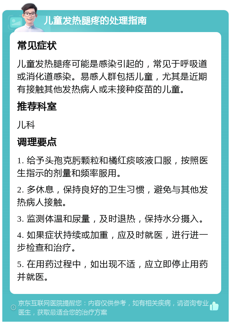 儿童发热腿疼的处理指南 常见症状 儿童发热腿疼可能是感染引起的，常见于呼吸道或消化道感染。易感人群包括儿童，尤其是近期有接触其他发热病人或未接种疫苗的儿童。 推荐科室 儿科 调理要点 1. 给予头孢克肟颗粒和橘红痰咳液口服，按照医生指示的剂量和频率服用。 2. 多休息，保持良好的卫生习惯，避免与其他发热病人接触。 3. 监测体温和尿量，及时退热，保持水分摄入。 4. 如果症状持续或加重，应及时就医，进行进一步检查和治疗。 5. 在用药过程中，如出现不适，应立即停止用药并就医。