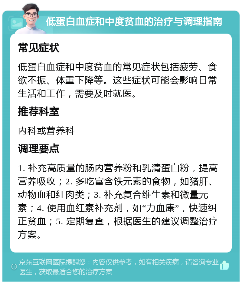 低蛋白血症和中度贫血的治疗与调理指南 常见症状 低蛋白血症和中度贫血的常见症状包括疲劳、食欲不振、体重下降等。这些症状可能会影响日常生活和工作，需要及时就医。 推荐科室 内科或营养科 调理要点 1. 补充高质量的肠内营养粉和乳清蛋白粉，提高营养吸收；2. 多吃富含铁元素的食物，如猪肝、动物血和红肉类；3. 补充复合维生素和微量元素；4. 使用血红素补充剂，如“力血康”，快速纠正贫血；5. 定期复查，根据医生的建议调整治疗方案。