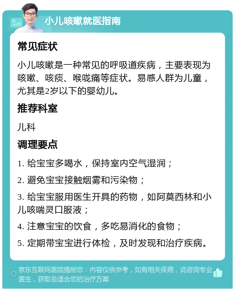 小儿咳嗽就医指南 常见症状 小儿咳嗽是一种常见的呼吸道疾病，主要表现为咳嗽、咳痰、喉咙痛等症状。易感人群为儿童，尤其是2岁以下的婴幼儿。 推荐科室 儿科 调理要点 1. 给宝宝多喝水，保持室内空气湿润； 2. 避免宝宝接触烟雾和污染物； 3. 给宝宝服用医生开具的药物，如阿莫西林和小儿咳喘灵口服液； 4. 注意宝宝的饮食，多吃易消化的食物； 5. 定期带宝宝进行体检，及时发现和治疗疾病。