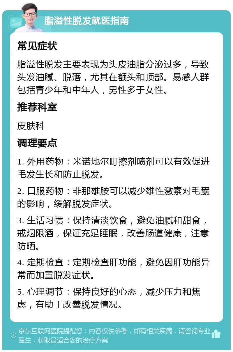 脂溢性脱发就医指南 常见症状 脂溢性脱发主要表现为头皮油脂分泌过多，导致头发油腻、脱落，尤其在额头和顶部。易感人群包括青少年和中年人，男性多于女性。 推荐科室 皮肤科 调理要点 1. 外用药物：米诺地尔町擦剂喷剂可以有效促进毛发生长和防止脱发。 2. 口服药物：非那雄胺可以减少雄性激素对毛囊的影响，缓解脱发症状。 3. 生活习惯：保持清淡饮食，避免油腻和甜食，戒烟限酒，保证充足睡眠，改善肠道健康，注意防晒。 4. 定期检查：定期检查肝功能，避免因肝功能异常而加重脱发症状。 5. 心理调节：保持良好的心态，减少压力和焦虑，有助于改善脱发情况。