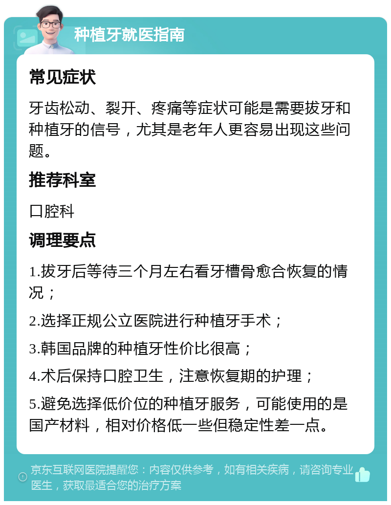 种植牙就医指南 常见症状 牙齿松动、裂开、疼痛等症状可能是需要拔牙和种植牙的信号，尤其是老年人更容易出现这些问题。 推荐科室 口腔科 调理要点 1.拔牙后等待三个月左右看牙槽骨愈合恢复的情况； 2.选择正规公立医院进行种植牙手术； 3.韩国品牌的种植牙性价比很高； 4.术后保持口腔卫生，注意恢复期的护理； 5.避免选择低价位的种植牙服务，可能使用的是国产材料，相对价格低一些但稳定性差一点。