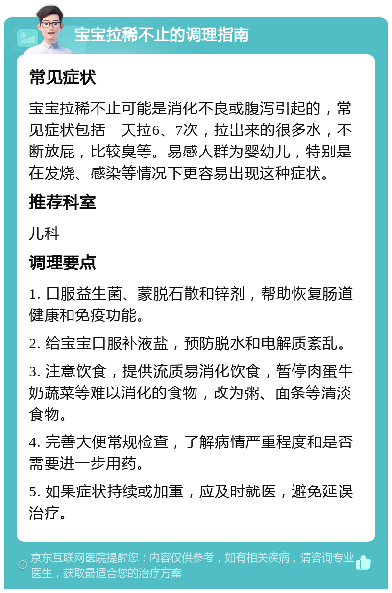 宝宝拉稀不止的调理指南 常见症状 宝宝拉稀不止可能是消化不良或腹泻引起的，常见症状包括一天拉6、7次，拉出来的很多水，不断放屁，比较臭等。易感人群为婴幼儿，特别是在发烧、感染等情况下更容易出现这种症状。 推荐科室 儿科 调理要点 1. 口服益生菌、蒙脱石散和锌剂，帮助恢复肠道健康和免疫功能。 2. 给宝宝口服补液盐，预防脱水和电解质紊乱。 3. 注意饮食，提供流质易消化饮食，暂停肉蛋牛奶蔬菜等难以消化的食物，改为粥、面条等清淡食物。 4. 完善大便常规检查，了解病情严重程度和是否需要进一步用药。 5. 如果症状持续或加重，应及时就医，避免延误治疗。