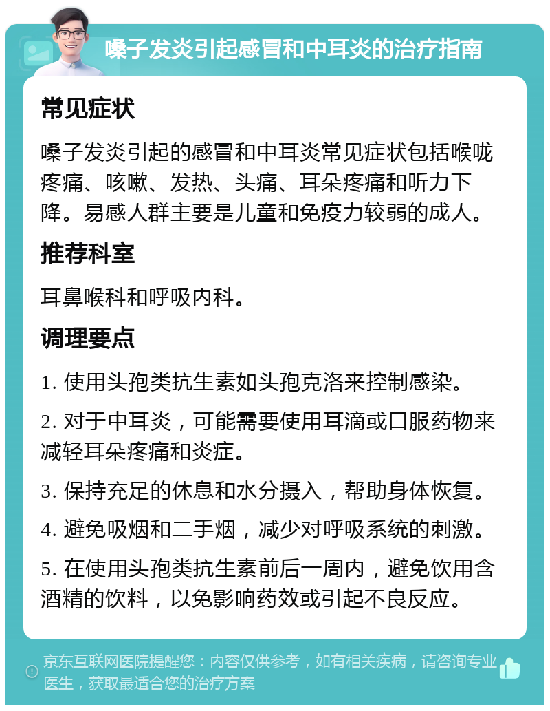 嗓子发炎引起感冒和中耳炎的治疗指南 常见症状 嗓子发炎引起的感冒和中耳炎常见症状包括喉咙疼痛、咳嗽、发热、头痛、耳朵疼痛和听力下降。易感人群主要是儿童和免疫力较弱的成人。 推荐科室 耳鼻喉科和呼吸内科。 调理要点 1. 使用头孢类抗生素如头孢克洛来控制感染。 2. 对于中耳炎，可能需要使用耳滴或口服药物来减轻耳朵疼痛和炎症。 3. 保持充足的休息和水分摄入，帮助身体恢复。 4. 避免吸烟和二手烟，减少对呼吸系统的刺激。 5. 在使用头孢类抗生素前后一周内，避免饮用含酒精的饮料，以免影响药效或引起不良反应。