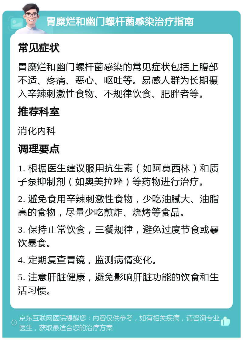 胃糜烂和幽门螺杆菌感染治疗指南 常见症状 胃糜烂和幽门螺杆菌感染的常见症状包括上腹部不适、疼痛、恶心、呕吐等。易感人群为长期摄入辛辣刺激性食物、不规律饮食、肥胖者等。 推荐科室 消化内科 调理要点 1. 根据医生建议服用抗生素（如阿莫西林）和质子泵抑制剂（如奥美拉唑）等药物进行治疗。 2. 避免食用辛辣刺激性食物，少吃油腻大、油脂高的食物，尽量少吃煎炸、烧烤等食品。 3. 保持正常饮食，三餐规律，避免过度节食或暴饮暴食。 4. 定期复查胃镜，监测病情变化。 5. 注意肝脏健康，避免影响肝脏功能的饮食和生活习惯。