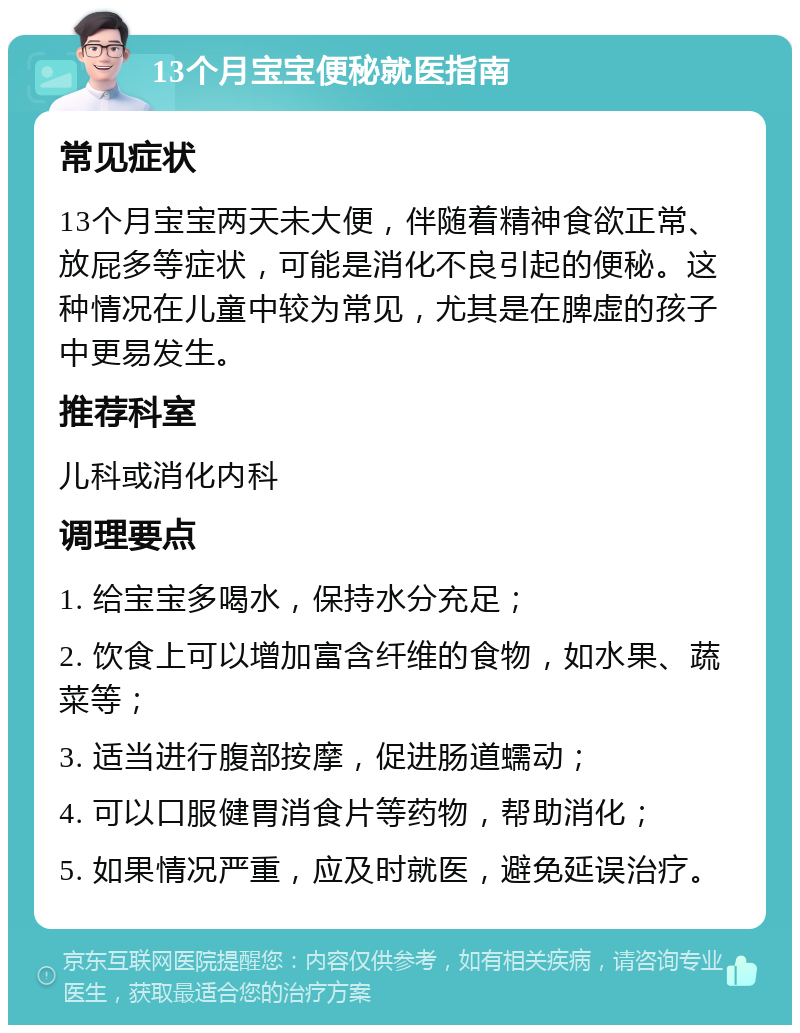 13个月宝宝便秘就医指南 常见症状 13个月宝宝两天未大便，伴随着精神食欲正常、放屁多等症状，可能是消化不良引起的便秘。这种情况在儿童中较为常见，尤其是在脾虚的孩子中更易发生。 推荐科室 儿科或消化内科 调理要点 1. 给宝宝多喝水，保持水分充足； 2. 饮食上可以增加富含纤维的食物，如水果、蔬菜等； 3. 适当进行腹部按摩，促进肠道蠕动； 4. 可以口服健胃消食片等药物，帮助消化； 5. 如果情况严重，应及时就医，避免延误治疗。