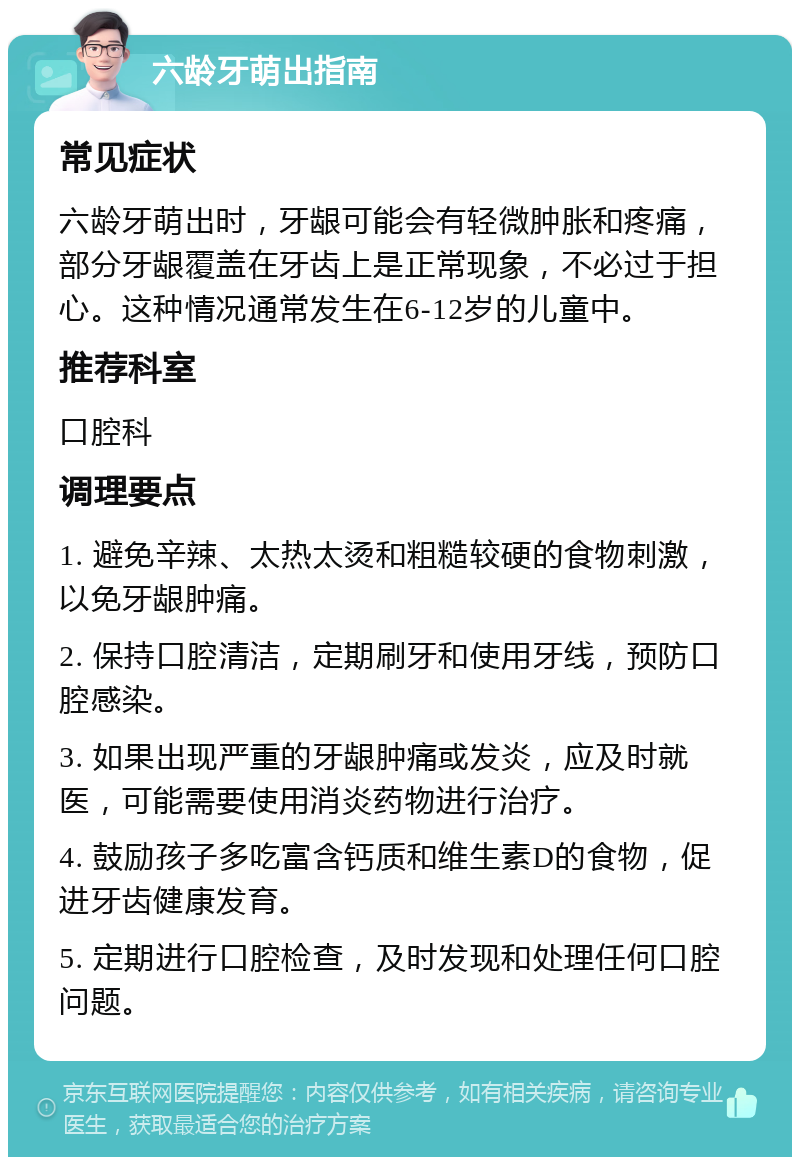 六龄牙萌出指南 常见症状 六龄牙萌出时，牙龈可能会有轻微肿胀和疼痛，部分牙龈覆盖在牙齿上是正常现象，不必过于担心。这种情况通常发生在6-12岁的儿童中。 推荐科室 口腔科 调理要点 1. 避免辛辣、太热太烫和粗糙较硬的食物刺激，以免牙龈肿痛。 2. 保持口腔清洁，定期刷牙和使用牙线，预防口腔感染。 3. 如果出现严重的牙龈肿痛或发炎，应及时就医，可能需要使用消炎药物进行治疗。 4. 鼓励孩子多吃富含钙质和维生素D的食物，促进牙齿健康发育。 5. 定期进行口腔检查，及时发现和处理任何口腔问题。