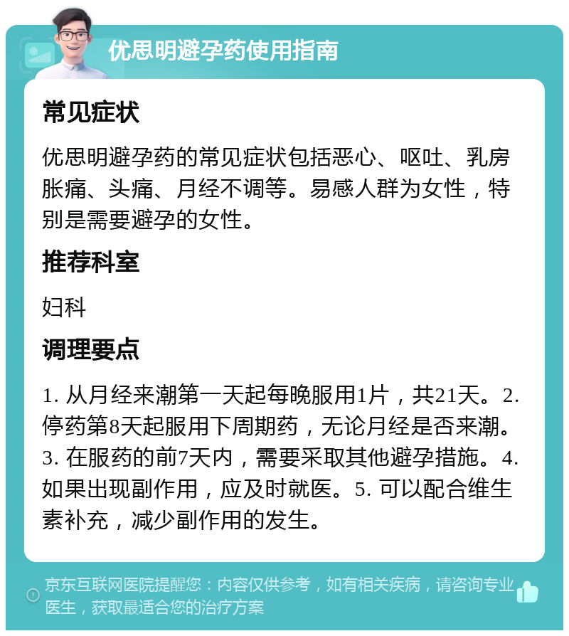 优思明避孕药使用指南 常见症状 优思明避孕药的常见症状包括恶心、呕吐、乳房胀痛、头痛、月经不调等。易感人群为女性，特别是需要避孕的女性。 推荐科室 妇科 调理要点 1. 从月经来潮第一天起每晚服用1片，共21天。2. 停药第8天起服用下周期药，无论月经是否来潮。3. 在服药的前7天内，需要采取其他避孕措施。4. 如果出现副作用，应及时就医。5. 可以配合维生素补充，减少副作用的发生。