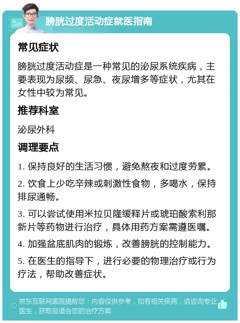 膀胱过度活动症就医指南 常见症状 膀胱过度活动症是一种常见的泌尿系统疾病，主要表现为尿频、尿急、夜尿增多等症状，尤其在女性中较为常见。 推荐科室 泌尿外科 调理要点 1. 保持良好的生活习惯，避免熬夜和过度劳累。 2. 饮食上少吃辛辣或刺激性食物，多喝水，保持排尿通畅。 3. 可以尝试使用米拉贝隆缓释片或琥珀酸索利那新片等药物进行治疗，具体用药方案需遵医嘱。 4. 加强盆底肌肉的锻炼，改善膀胱的控制能力。 5. 在医生的指导下，进行必要的物理治疗或行为疗法，帮助改善症状。