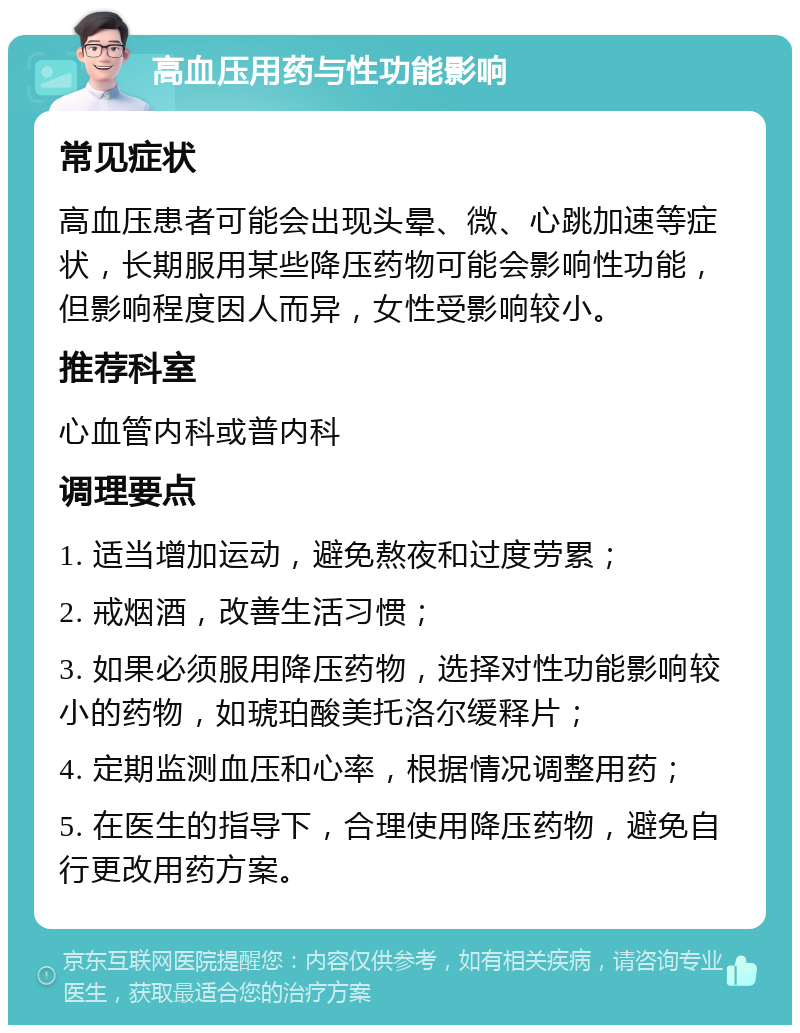 高血压用药与性功能影响 常见症状 高血压患者可能会出现头晕、微、心跳加速等症状，长期服用某些降压药物可能会影响性功能，但影响程度因人而异，女性受影响较小。 推荐科室 心血管内科或普内科 调理要点 1. 适当增加运动，避免熬夜和过度劳累； 2. 戒烟酒，改善生活习惯； 3. 如果必须服用降压药物，选择对性功能影响较小的药物，如琥珀酸美托洛尔缓释片； 4. 定期监测血压和心率，根据情况调整用药； 5. 在医生的指导下，合理使用降压药物，避免自行更改用药方案。