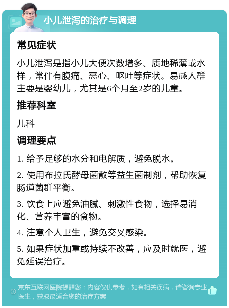 小儿泄泻的治疗与调理 常见症状 小儿泄泻是指小儿大便次数增多、质地稀薄或水样，常伴有腹痛、恶心、呕吐等症状。易感人群主要是婴幼儿，尤其是6个月至2岁的儿童。 推荐科室 儿科 调理要点 1. 给予足够的水分和电解质，避免脱水。 2. 使用布拉氏酵母菌散等益生菌制剂，帮助恢复肠道菌群平衡。 3. 饮食上应避免油腻、刺激性食物，选择易消化、营养丰富的食物。 4. 注意个人卫生，避免交叉感染。 5. 如果症状加重或持续不改善，应及时就医，避免延误治疗。