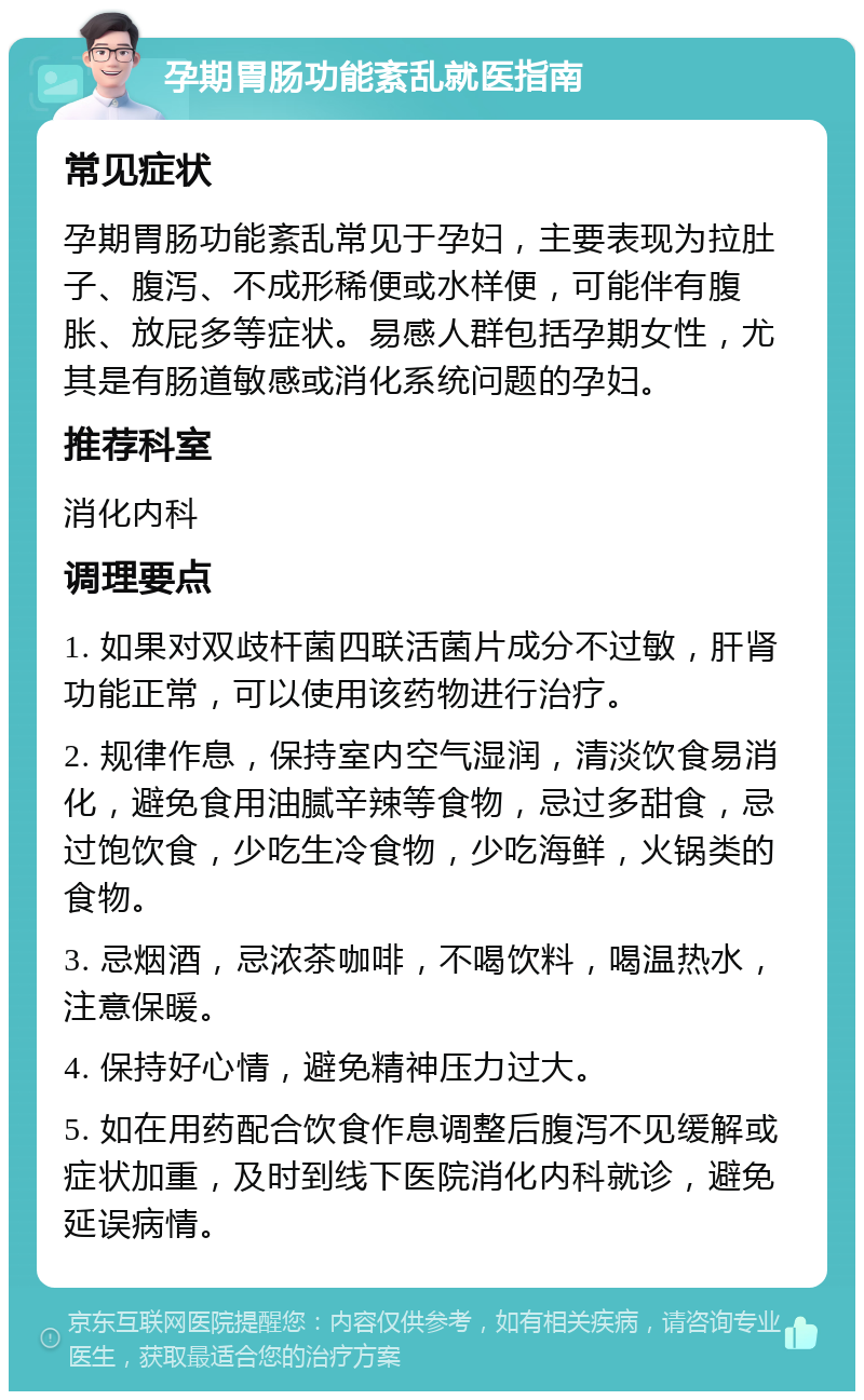 孕期胃肠功能紊乱就医指南 常见症状 孕期胃肠功能紊乱常见于孕妇，主要表现为拉肚子、腹泻、不成形稀便或水样便，可能伴有腹胀、放屁多等症状。易感人群包括孕期女性，尤其是有肠道敏感或消化系统问题的孕妇。 推荐科室 消化内科 调理要点 1. 如果对双歧杆菌四联活菌片成分不过敏，肝肾功能正常，可以使用该药物进行治疗。 2. 规律作息，保持室内空气湿润，清淡饮食易消化，避免食用油腻辛辣等食物，忌过多甜食，忌过饱饮食，少吃生冷食物，少吃海鲜，火锅类的食物。 3. 忌烟酒，忌浓茶咖啡，不喝饮料，喝温热水，注意保暖。 4. 保持好心情，避免精神压力过大。 5. 如在用药配合饮食作息调整后腹泻不见缓解或症状加重，及时到线下医院消化内科就诊，避免延误病情。