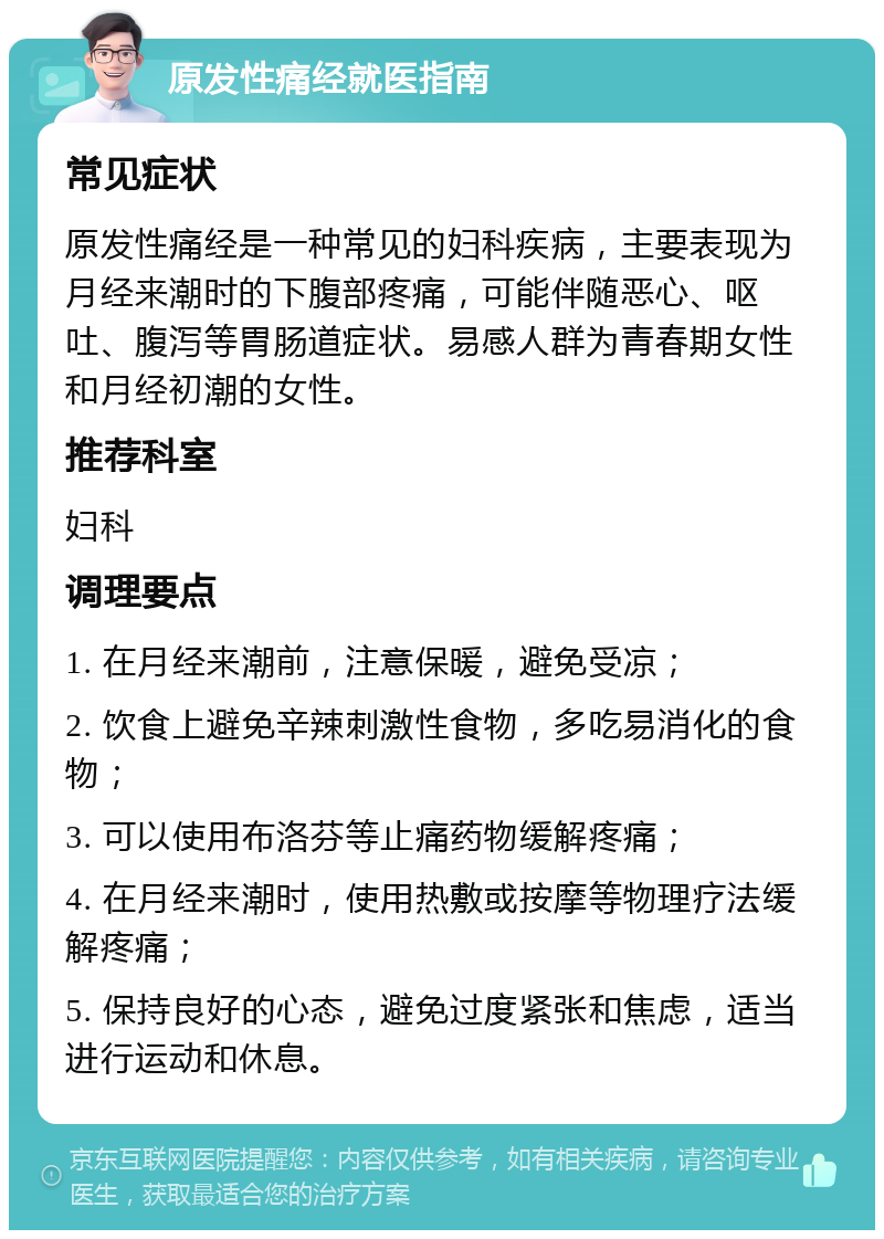 原发性痛经就医指南 常见症状 原发性痛经是一种常见的妇科疾病，主要表现为月经来潮时的下腹部疼痛，可能伴随恶心、呕吐、腹泻等胃肠道症状。易感人群为青春期女性和月经初潮的女性。 推荐科室 妇科 调理要点 1. 在月经来潮前，注意保暖，避免受凉； 2. 饮食上避免辛辣刺激性食物，多吃易消化的食物； 3. 可以使用布洛芬等止痛药物缓解疼痛； 4. 在月经来潮时，使用热敷或按摩等物理疗法缓解疼痛； 5. 保持良好的心态，避免过度紧张和焦虑，适当进行运动和休息。