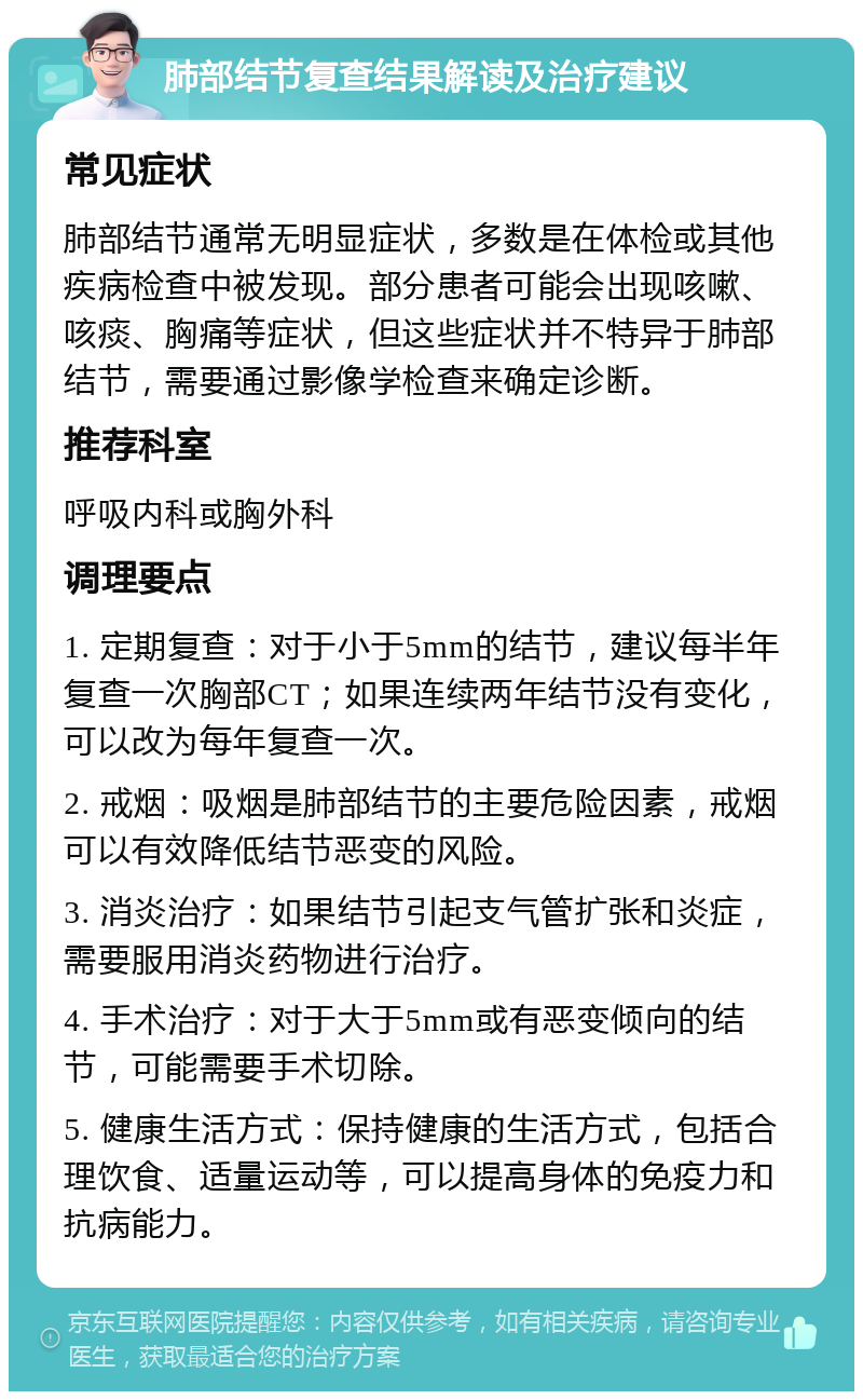 肺部结节复查结果解读及治疗建议 常见症状 肺部结节通常无明显症状，多数是在体检或其他疾病检查中被发现。部分患者可能会出现咳嗽、咳痰、胸痛等症状，但这些症状并不特异于肺部结节，需要通过影像学检查来确定诊断。 推荐科室 呼吸内科或胸外科 调理要点 1. 定期复查：对于小于5mm的结节，建议每半年复查一次胸部CT；如果连续两年结节没有变化，可以改为每年复查一次。 2. 戒烟：吸烟是肺部结节的主要危险因素，戒烟可以有效降低结节恶变的风险。 3. 消炎治疗：如果结节引起支气管扩张和炎症，需要服用消炎药物进行治疗。 4. 手术治疗：对于大于5mm或有恶变倾向的结节，可能需要手术切除。 5. 健康生活方式：保持健康的生活方式，包括合理饮食、适量运动等，可以提高身体的免疫力和抗病能力。