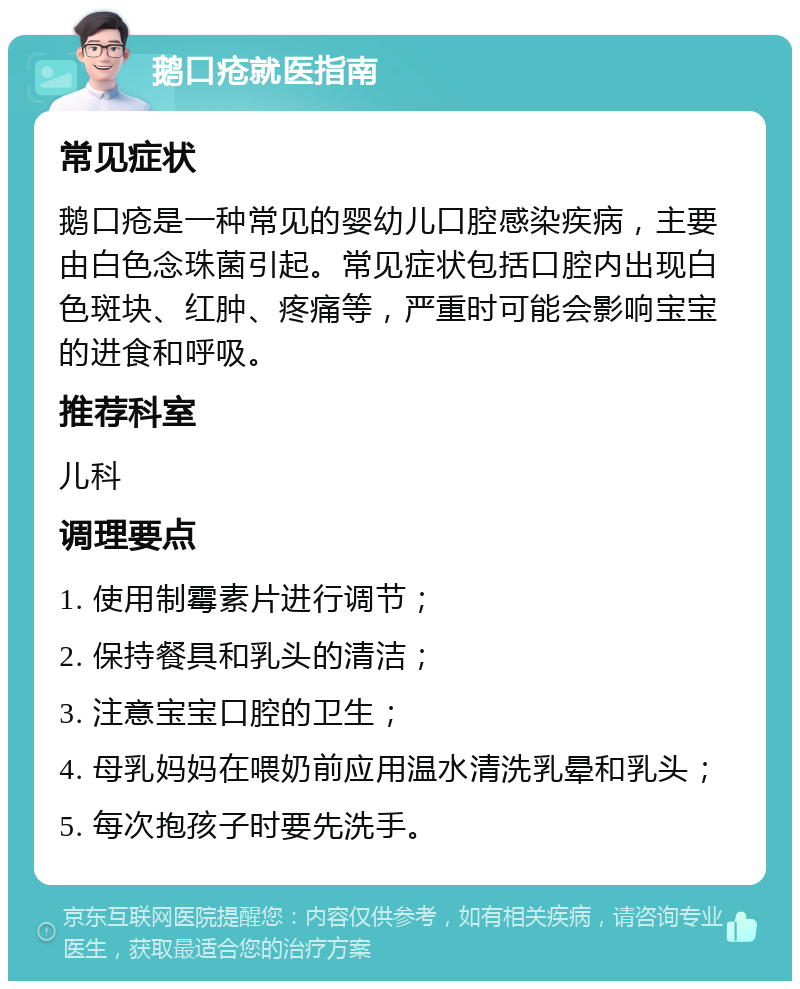 鹅口疮就医指南 常见症状 鹅口疮是一种常见的婴幼儿口腔感染疾病，主要由白色念珠菌引起。常见症状包括口腔内出现白色斑块、红肿、疼痛等，严重时可能会影响宝宝的进食和呼吸。 推荐科室 儿科 调理要点 1. 使用制霉素片进行调节； 2. 保持餐具和乳头的清洁； 3. 注意宝宝口腔的卫生； 4. 母乳妈妈在喂奶前应用温水清洗乳晕和乳头； 5. 每次抱孩子时要先洗手。