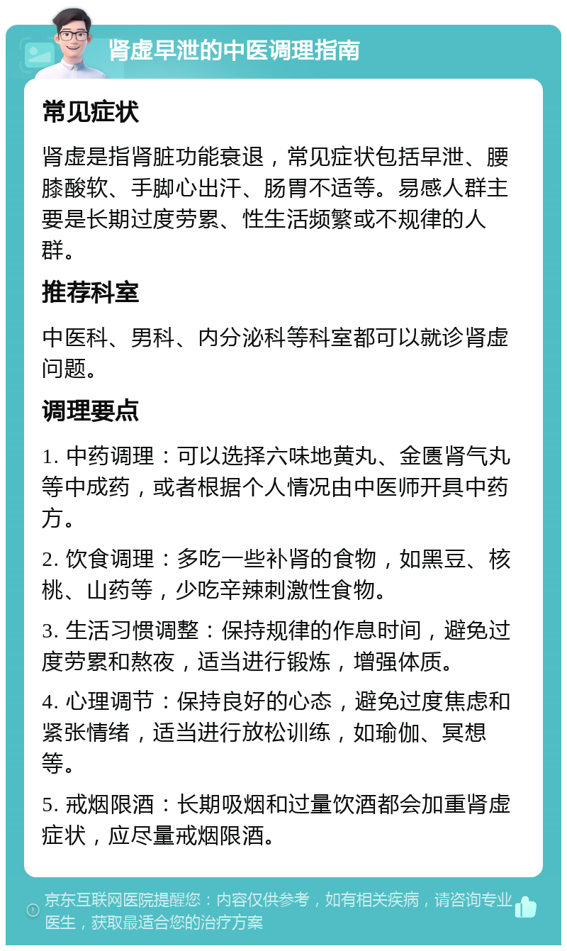 肾虚早泄的中医调理指南 常见症状 肾虚是指肾脏功能衰退，常见症状包括早泄、腰膝酸软、手脚心出汗、肠胃不适等。易感人群主要是长期过度劳累、性生活频繁或不规律的人群。 推荐科室 中医科、男科、内分泌科等科室都可以就诊肾虚问题。 调理要点 1. 中药调理：可以选择六味地黄丸、金匮肾气丸等中成药，或者根据个人情况由中医师开具中药方。 2. 饮食调理：多吃一些补肾的食物，如黑豆、核桃、山药等，少吃辛辣刺激性食物。 3. 生活习惯调整：保持规律的作息时间，避免过度劳累和熬夜，适当进行锻炼，增强体质。 4. 心理调节：保持良好的心态，避免过度焦虑和紧张情绪，适当进行放松训练，如瑜伽、冥想等。 5. 戒烟限酒：长期吸烟和过量饮酒都会加重肾虚症状，应尽量戒烟限酒。