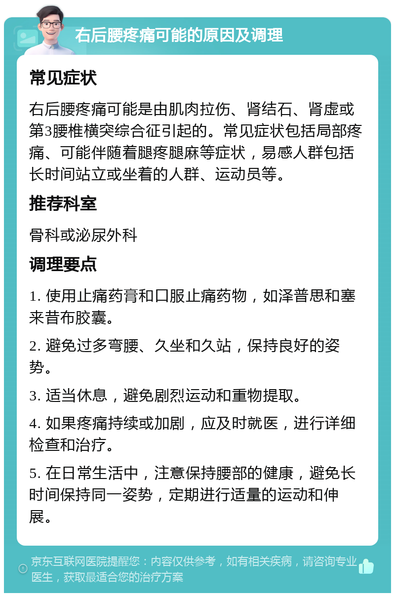 右后腰疼痛可能的原因及调理 常见症状 右后腰疼痛可能是由肌肉拉伤、肾结石、肾虚或第3腰椎横突综合征引起的。常见症状包括局部疼痛、可能伴随着腿疼腿麻等症状，易感人群包括长时间站立或坐着的人群、运动员等。 推荐科室 骨科或泌尿外科 调理要点 1. 使用止痛药膏和口服止痛药物，如泽普思和塞来昔布胶囊。 2. 避免过多弯腰、久坐和久站，保持良好的姿势。 3. 适当休息，避免剧烈运动和重物提取。 4. 如果疼痛持续或加剧，应及时就医，进行详细检查和治疗。 5. 在日常生活中，注意保持腰部的健康，避免长时间保持同一姿势，定期进行适量的运动和伸展。