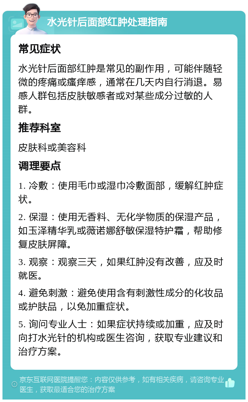 水光针后面部红肿处理指南 常见症状 水光针后面部红肿是常见的副作用，可能伴随轻微的疼痛或瘙痒感，通常在几天内自行消退。易感人群包括皮肤敏感者或对某些成分过敏的人群。 推荐科室 皮肤科或美容科 调理要点 1. 冷敷：使用毛巾或湿巾冷敷面部，缓解红肿症状。 2. 保湿：使用无香料、无化学物质的保湿产品，如玉泽精华乳或薇诺娜舒敏保湿特护霜，帮助修复皮肤屏障。 3. 观察：观察三天，如果红肿没有改善，应及时就医。 4. 避免刺激：避免使用含有刺激性成分的化妆品或护肤品，以免加重症状。 5. 询问专业人士：如果症状持续或加重，应及时向打水光针的机构或医生咨询，获取专业建议和治疗方案。