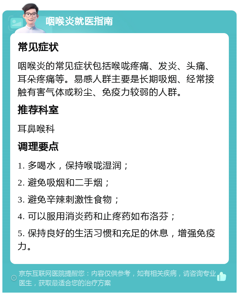 咽喉炎就医指南 常见症状 咽喉炎的常见症状包括喉咙疼痛、发炎、头痛、耳朵疼痛等。易感人群主要是长期吸烟、经常接触有害气体或粉尘、免疫力较弱的人群。 推荐科室 耳鼻喉科 调理要点 1. 多喝水，保持喉咙湿润； 2. 避免吸烟和二手烟； 3. 避免辛辣刺激性食物； 4. 可以服用消炎药和止疼药如布洛芬； 5. 保持良好的生活习惯和充足的休息，增强免疫力。