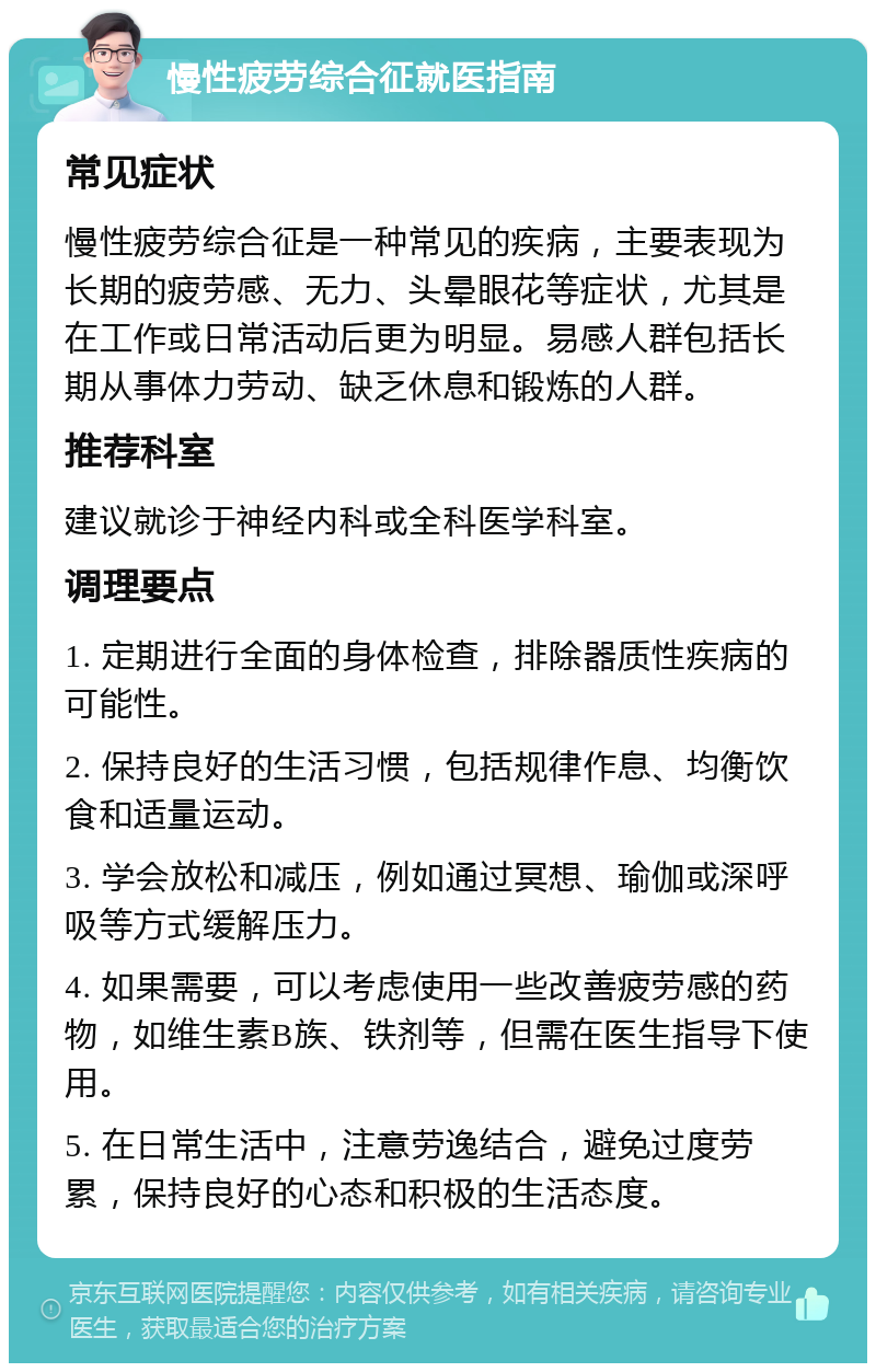 慢性疲劳综合征就医指南 常见症状 慢性疲劳综合征是一种常见的疾病，主要表现为长期的疲劳感、无力、头晕眼花等症状，尤其是在工作或日常活动后更为明显。易感人群包括长期从事体力劳动、缺乏休息和锻炼的人群。 推荐科室 建议就诊于神经内科或全科医学科室。 调理要点 1. 定期进行全面的身体检查，排除器质性疾病的可能性。 2. 保持良好的生活习惯，包括规律作息、均衡饮食和适量运动。 3. 学会放松和减压，例如通过冥想、瑜伽或深呼吸等方式缓解压力。 4. 如果需要，可以考虑使用一些改善疲劳感的药物，如维生素B族、铁剂等，但需在医生指导下使用。 5. 在日常生活中，注意劳逸结合，避免过度劳累，保持良好的心态和积极的生活态度。