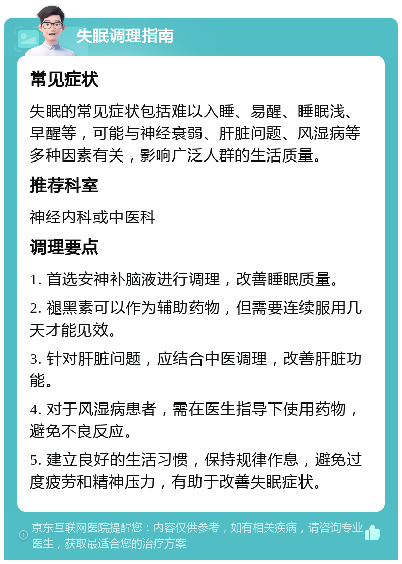 失眠调理指南 常见症状 失眠的常见症状包括难以入睡、易醒、睡眠浅、早醒等，可能与神经衰弱、肝脏问题、风湿病等多种因素有关，影响广泛人群的生活质量。 推荐科室 神经内科或中医科 调理要点 1. 首选安神补脑液进行调理，改善睡眠质量。 2. 褪黑素可以作为辅助药物，但需要连续服用几天才能见效。 3. 针对肝脏问题，应结合中医调理，改善肝脏功能。 4. 对于风湿病患者，需在医生指导下使用药物，避免不良反应。 5. 建立良好的生活习惯，保持规律作息，避免过度疲劳和精神压力，有助于改善失眠症状。