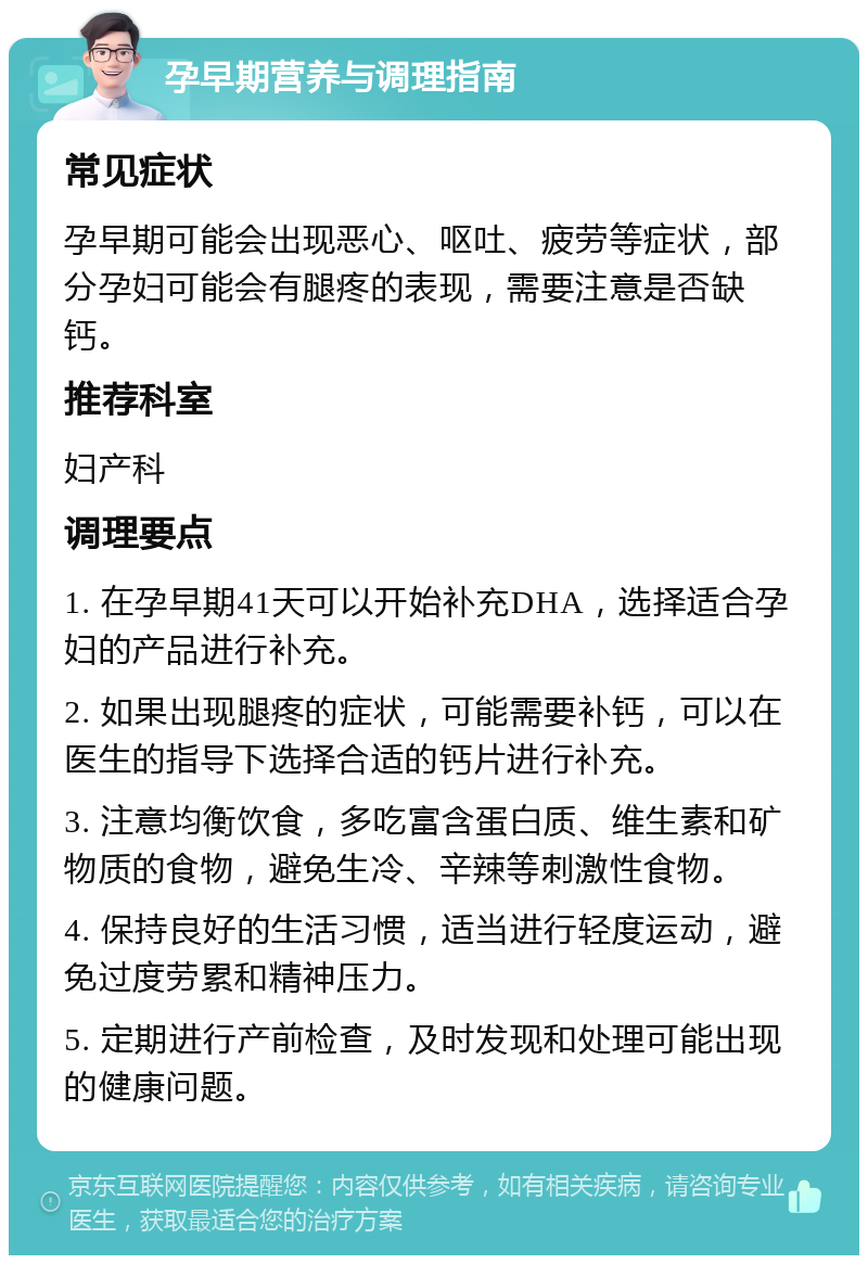 孕早期营养与调理指南 常见症状 孕早期可能会出现恶心、呕吐、疲劳等症状，部分孕妇可能会有腿疼的表现，需要注意是否缺钙。 推荐科室 妇产科 调理要点 1. 在孕早期41天可以开始补充DHA，选择适合孕妇的产品进行补充。 2. 如果出现腿疼的症状，可能需要补钙，可以在医生的指导下选择合适的钙片进行补充。 3. 注意均衡饮食，多吃富含蛋白质、维生素和矿物质的食物，避免生冷、辛辣等刺激性食物。 4. 保持良好的生活习惯，适当进行轻度运动，避免过度劳累和精神压力。 5. 定期进行产前检查，及时发现和处理可能出现的健康问题。