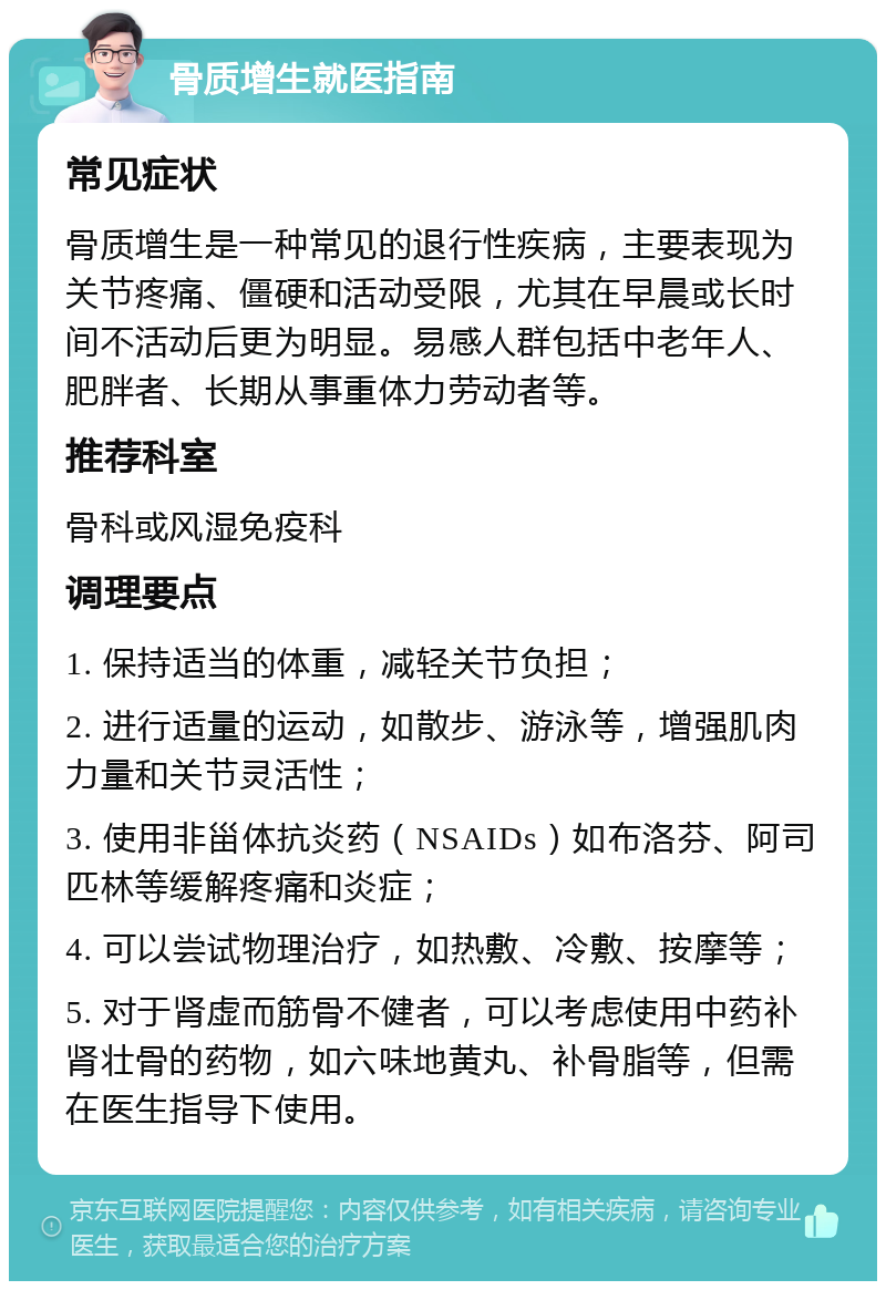 骨质增生就医指南 常见症状 骨质增生是一种常见的退行性疾病，主要表现为关节疼痛、僵硬和活动受限，尤其在早晨或长时间不活动后更为明显。易感人群包括中老年人、肥胖者、长期从事重体力劳动者等。 推荐科室 骨科或风湿免疫科 调理要点 1. 保持适当的体重，减轻关节负担； 2. 进行适量的运动，如散步、游泳等，增强肌肉力量和关节灵活性； 3. 使用非甾体抗炎药（NSAIDs）如布洛芬、阿司匹林等缓解疼痛和炎症； 4. 可以尝试物理治疗，如热敷、冷敷、按摩等； 5. 对于肾虚而筋骨不健者，可以考虑使用中药补肾壮骨的药物，如六味地黄丸、补骨脂等，但需在医生指导下使用。