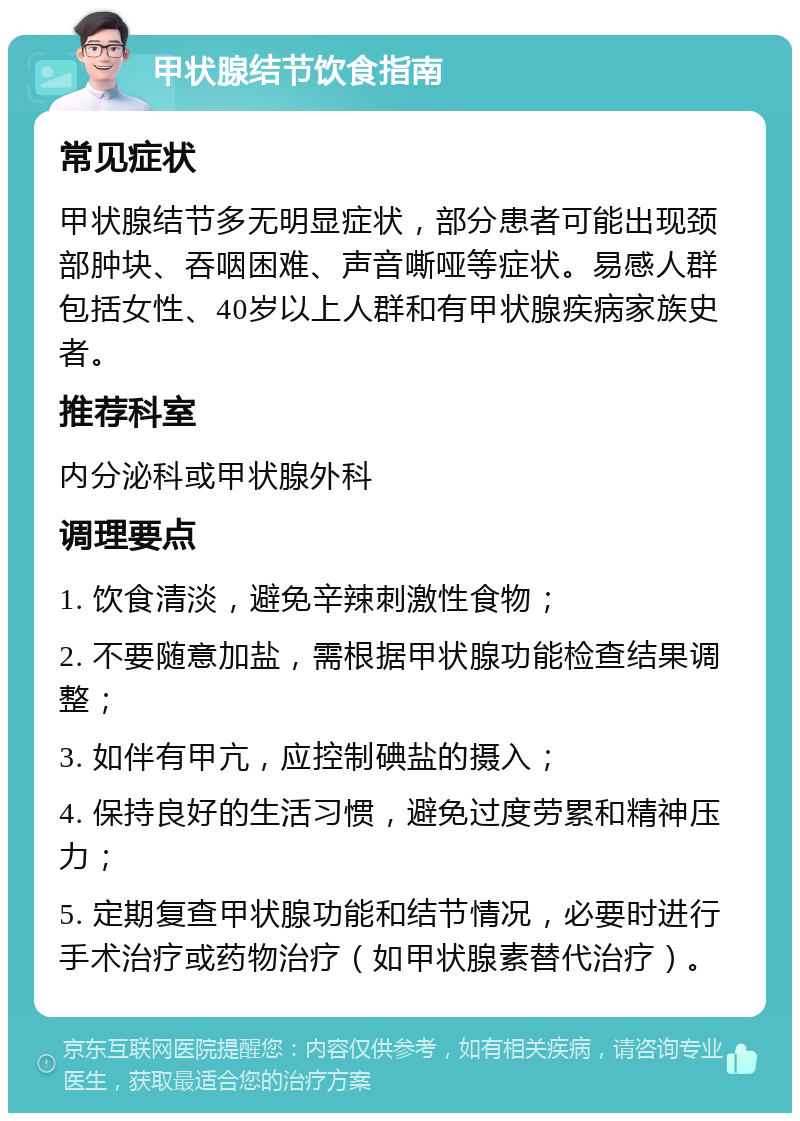 甲状腺结节饮食指南 常见症状 甲状腺结节多无明显症状，部分患者可能出现颈部肿块、吞咽困难、声音嘶哑等症状。易感人群包括女性、40岁以上人群和有甲状腺疾病家族史者。 推荐科室 内分泌科或甲状腺外科 调理要点 1. 饮食清淡，避免辛辣刺激性食物； 2. 不要随意加盐，需根据甲状腺功能检查结果调整； 3. 如伴有甲亢，应控制碘盐的摄入； 4. 保持良好的生活习惯，避免过度劳累和精神压力； 5. 定期复查甲状腺功能和结节情况，必要时进行手术治疗或药物治疗（如甲状腺素替代治疗）。