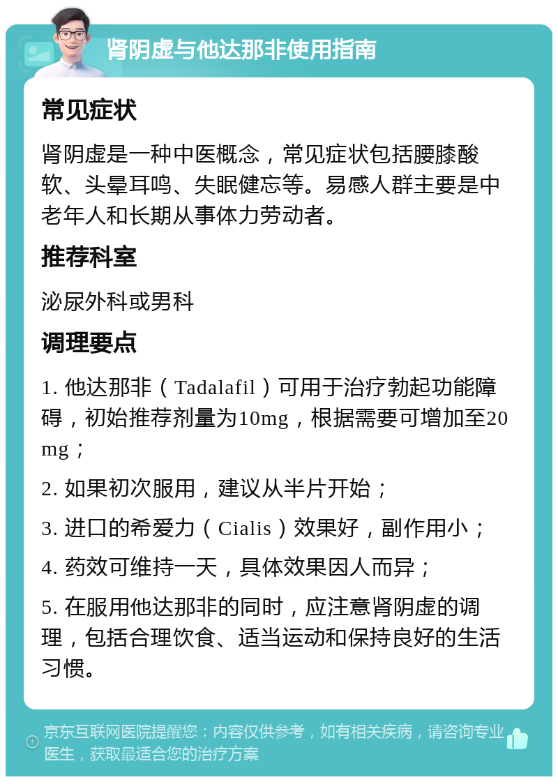 肾阴虚与他达那非使用指南 常见症状 肾阴虚是一种中医概念，常见症状包括腰膝酸软、头晕耳鸣、失眠健忘等。易感人群主要是中老年人和长期从事体力劳动者。 推荐科室 泌尿外科或男科 调理要点 1. 他达那非（Tadalafil）可用于治疗勃起功能障碍，初始推荐剂量为10mg，根据需要可增加至20mg； 2. 如果初次服用，建议从半片开始； 3. 进口的希爱力（Cialis）效果好，副作用小； 4. 药效可维持一天，具体效果因人而异； 5. 在服用他达那非的同时，应注意肾阴虚的调理，包括合理饮食、适当运动和保持良好的生活习惯。