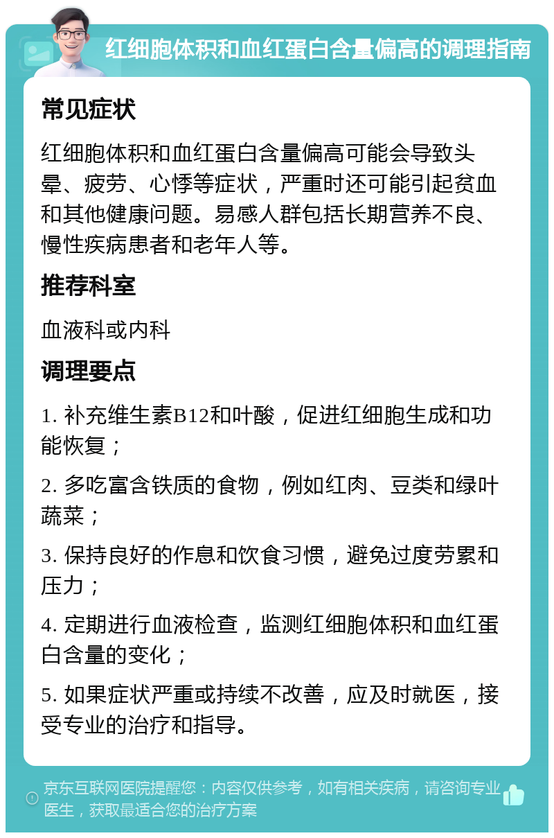 红细胞体积和血红蛋白含量偏高的调理指南 常见症状 红细胞体积和血红蛋白含量偏高可能会导致头晕、疲劳、心悸等症状，严重时还可能引起贫血和其他健康问题。易感人群包括长期营养不良、慢性疾病患者和老年人等。 推荐科室 血液科或内科 调理要点 1. 补充维生素B12和叶酸，促进红细胞生成和功能恢复； 2. 多吃富含铁质的食物，例如红肉、豆类和绿叶蔬菜； 3. 保持良好的作息和饮食习惯，避免过度劳累和压力； 4. 定期进行血液检查，监测红细胞体积和血红蛋白含量的变化； 5. 如果症状严重或持续不改善，应及时就医，接受专业的治疗和指导。