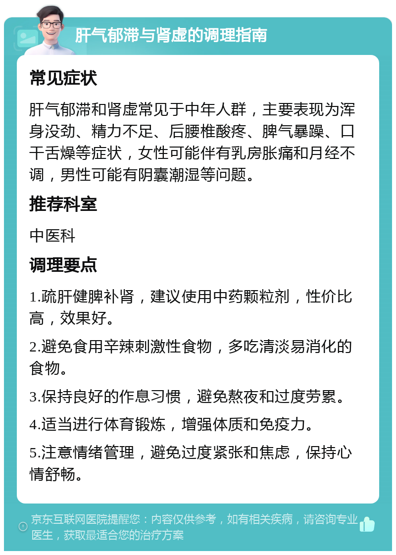 肝气郁滞与肾虚的调理指南 常见症状 肝气郁滞和肾虚常见于中年人群，主要表现为浑身没劲、精力不足、后腰椎酸疼、脾气暴躁、口干舌燥等症状，女性可能伴有乳房胀痛和月经不调，男性可能有阴囊潮湿等问题。 推荐科室 中医科 调理要点 1.疏肝健脾补肾，建议使用中药颗粒剂，性价比高，效果好。 2.避免食用辛辣刺激性食物，多吃清淡易消化的食物。 3.保持良好的作息习惯，避免熬夜和过度劳累。 4.适当进行体育锻炼，增强体质和免疫力。 5.注意情绪管理，避免过度紧张和焦虑，保持心情舒畅。