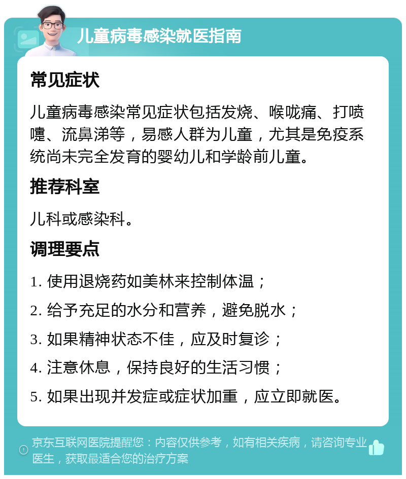 儿童病毒感染就医指南 常见症状 儿童病毒感染常见症状包括发烧、喉咙痛、打喷嚏、流鼻涕等，易感人群为儿童，尤其是免疫系统尚未完全发育的婴幼儿和学龄前儿童。 推荐科室 儿科或感染科。 调理要点 1. 使用退烧药如美林来控制体温； 2. 给予充足的水分和营养，避免脱水； 3. 如果精神状态不佳，应及时复诊； 4. 注意休息，保持良好的生活习惯； 5. 如果出现并发症或症状加重，应立即就医。