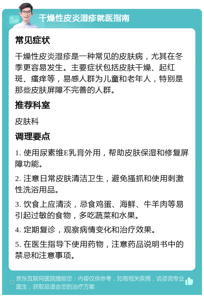 干燥性皮炎湿疹就医指南 常见症状 干燥性皮炎湿疹是一种常见的皮肤病，尤其在冬季更容易发生。主要症状包括皮肤干燥、起红斑、瘙痒等，易感人群为儿童和老年人，特别是那些皮肤屏障不完善的人群。 推荐科室 皮肤科 调理要点 1. 使用尿素维E乳膏外用，帮助皮肤保湿和修复屏障功能。 2. 注意日常皮肤清洁卫生，避免搔抓和使用刺激性洗浴用品。 3. 饮食上应清淡，忌食鸡蛋、海鲜、牛羊肉等易引起过敏的食物，多吃蔬菜和水果。 4. 定期复诊，观察病情变化和治疗效果。 5. 在医生指导下使用药物，注意药品说明书中的禁忌和注意事项。