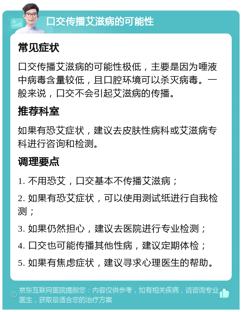 口交传播艾滋病的可能性 常见症状 口交传播艾滋病的可能性极低，主要是因为唾液中病毒含量较低，且口腔环境可以杀灭病毒。一般来说，口交不会引起艾滋病的传播。 推荐科室 如果有恐艾症状，建议去皮肤性病科或艾滋病专科进行咨询和检测。 调理要点 1. 不用恐艾，口交基本不传播艾滋病； 2. 如果有恐艾症状，可以使用测试纸进行自我检测； 3. 如果仍然担心，建议去医院进行专业检测； 4. 口交也可能传播其他性病，建议定期体检； 5. 如果有焦虑症状，建议寻求心理医生的帮助。