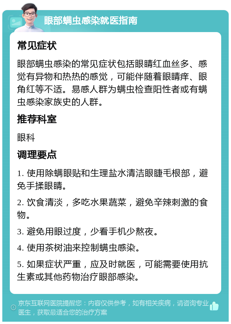 眼部螨虫感染就医指南 常见症状 眼部螨虫感染的常见症状包括眼睛红血丝多、感觉有异物和热热的感觉，可能伴随着眼睛痒、眼角红等不适。易感人群为螨虫检查阳性者或有螨虫感染家族史的人群。 推荐科室 眼科 调理要点 1. 使用除螨眼贴和生理盐水清洁眼睫毛根部，避免手揉眼睛。 2. 饮食清淡，多吃水果蔬菜，避免辛辣刺激的食物。 3. 避免用眼过度，少看手机少熬夜。 4. 使用茶树油来控制螨虫感染。 5. 如果症状严重，应及时就医，可能需要使用抗生素或其他药物治疗眼部感染。