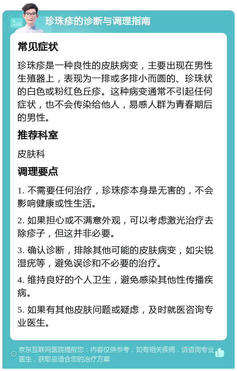 珍珠疹的诊断与调理指南 常见症状 珍珠疹是一种良性的皮肤病变，主要出现在男性生殖器上，表现为一排或多排小而圆的、珍珠状的白色或粉红色丘疹。这种病变通常不引起任何症状，也不会传染给他人，易感人群为青春期后的男性。 推荐科室 皮肤科 调理要点 1. 不需要任何治疗，珍珠疹本身是无害的，不会影响健康或性生活。 2. 如果担心或不满意外观，可以考虑激光治疗去除疹子，但这并非必要。 3. 确认诊断，排除其他可能的皮肤病变，如尖锐湿疣等，避免误诊和不必要的治疗。 4. 维持良好的个人卫生，避免感染其他性传播疾病。 5. 如果有其他皮肤问题或疑虑，及时就医咨询专业医生。