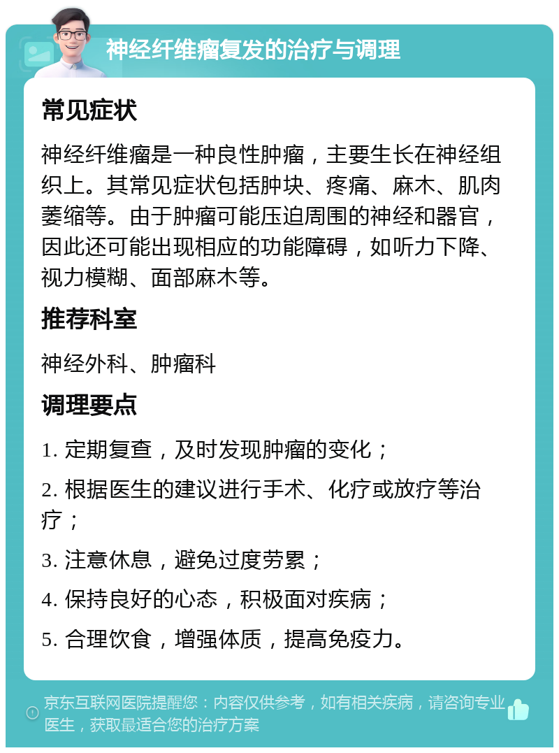 神经纤维瘤复发的治疗与调理 常见症状 神经纤维瘤是一种良性肿瘤，主要生长在神经组织上。其常见症状包括肿块、疼痛、麻木、肌肉萎缩等。由于肿瘤可能压迫周围的神经和器官，因此还可能出现相应的功能障碍，如听力下降、视力模糊、面部麻木等。 推荐科室 神经外科、肿瘤科 调理要点 1. 定期复查，及时发现肿瘤的变化； 2. 根据医生的建议进行手术、化疗或放疗等治疗； 3. 注意休息，避免过度劳累； 4. 保持良好的心态，积极面对疾病； 5. 合理饮食，增强体质，提高免疫力。