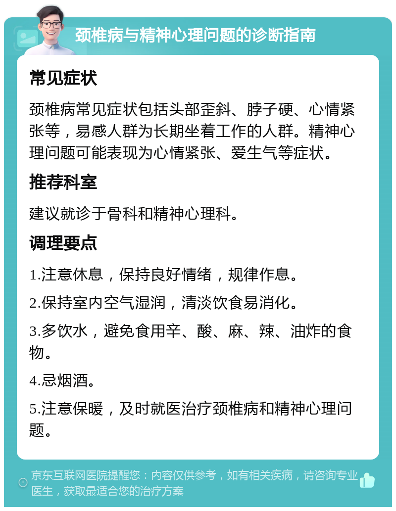 颈椎病与精神心理问题的诊断指南 常见症状 颈椎病常见症状包括头部歪斜、脖子硬、心情紧张等，易感人群为长期坐着工作的人群。精神心理问题可能表现为心情紧张、爱生气等症状。 推荐科室 建议就诊于骨科和精神心理科。 调理要点 1.注意休息，保持良好情绪，规律作息。 2.保持室内空气湿润，清淡饮食易消化。 3.多饮水，避免食用辛、酸、麻、辣、油炸的食物。 4.忌烟酒。 5.注意保暖，及时就医治疗颈椎病和精神心理问题。