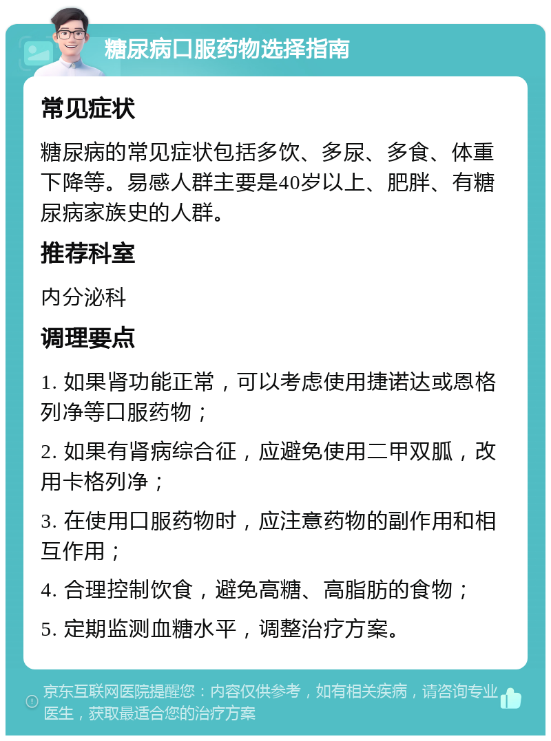 糖尿病口服药物选择指南 常见症状 糖尿病的常见症状包括多饮、多尿、多食、体重下降等。易感人群主要是40岁以上、肥胖、有糖尿病家族史的人群。 推荐科室 内分泌科 调理要点 1. 如果肾功能正常，可以考虑使用捷诺达或恩格列净等口服药物； 2. 如果有肾病综合征，应避免使用二甲双胍，改用卡格列净； 3. 在使用口服药物时，应注意药物的副作用和相互作用； 4. 合理控制饮食，避免高糖、高脂肪的食物； 5. 定期监测血糖水平，调整治疗方案。