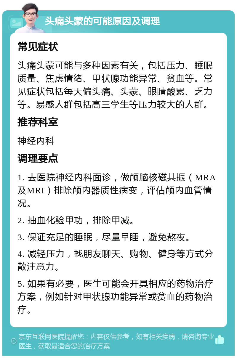 头痛头蒙的可能原因及调理 常见症状 头痛头蒙可能与多种因素有关，包括压力、睡眠质量、焦虑情绪、甲状腺功能异常、贫血等。常见症状包括每天偏头痛、头蒙、眼睛酸累、乏力等。易感人群包括高三学生等压力较大的人群。 推荐科室 神经内科 调理要点 1. 去医院神经内科面诊，做颅脑核磁共振（MRA及MRI）排除颅内器质性病变，评估颅内血管情况。 2. 抽血化验甲功，排除甲减。 3. 保证充足的睡眠，尽量早睡，避免熬夜。 4. 减轻压力，找朋友聊天、购物、健身等方式分散注意力。 5. 如果有必要，医生可能会开具相应的药物治疗方案，例如针对甲状腺功能异常或贫血的药物治疗。