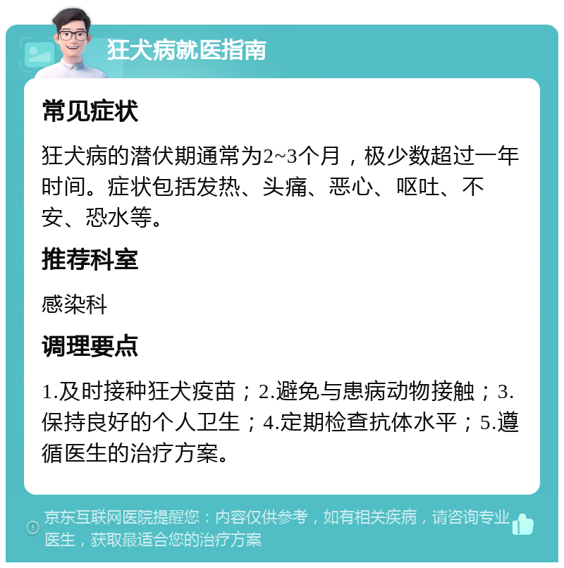 狂犬病就医指南 常见症状 狂犬病的潜伏期通常为2~3个月，极少数超过一年时间。症状包括发热、头痛、恶心、呕吐、不安、恐水等。 推荐科室 感染科 调理要点 1.及时接种狂犬疫苗；2.避免与患病动物接触；3.保持良好的个人卫生；4.定期检查抗体水平；5.遵循医生的治疗方案。