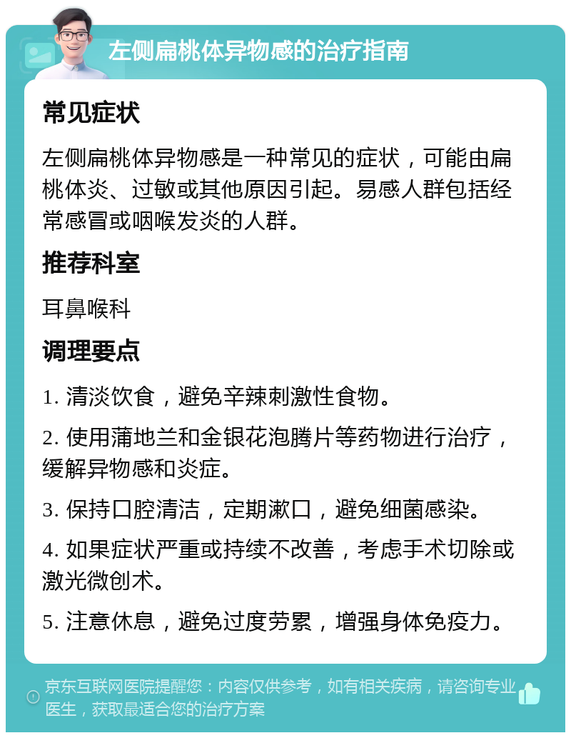 左侧扁桃体异物感的治疗指南 常见症状 左侧扁桃体异物感是一种常见的症状，可能由扁桃体炎、过敏或其他原因引起。易感人群包括经常感冒或咽喉发炎的人群。 推荐科室 耳鼻喉科 调理要点 1. 清淡饮食，避免辛辣刺激性食物。 2. 使用蒲地兰和金银花泡腾片等药物进行治疗，缓解异物感和炎症。 3. 保持口腔清洁，定期漱口，避免细菌感染。 4. 如果症状严重或持续不改善，考虑手术切除或激光微创术。 5. 注意休息，避免过度劳累，增强身体免疫力。