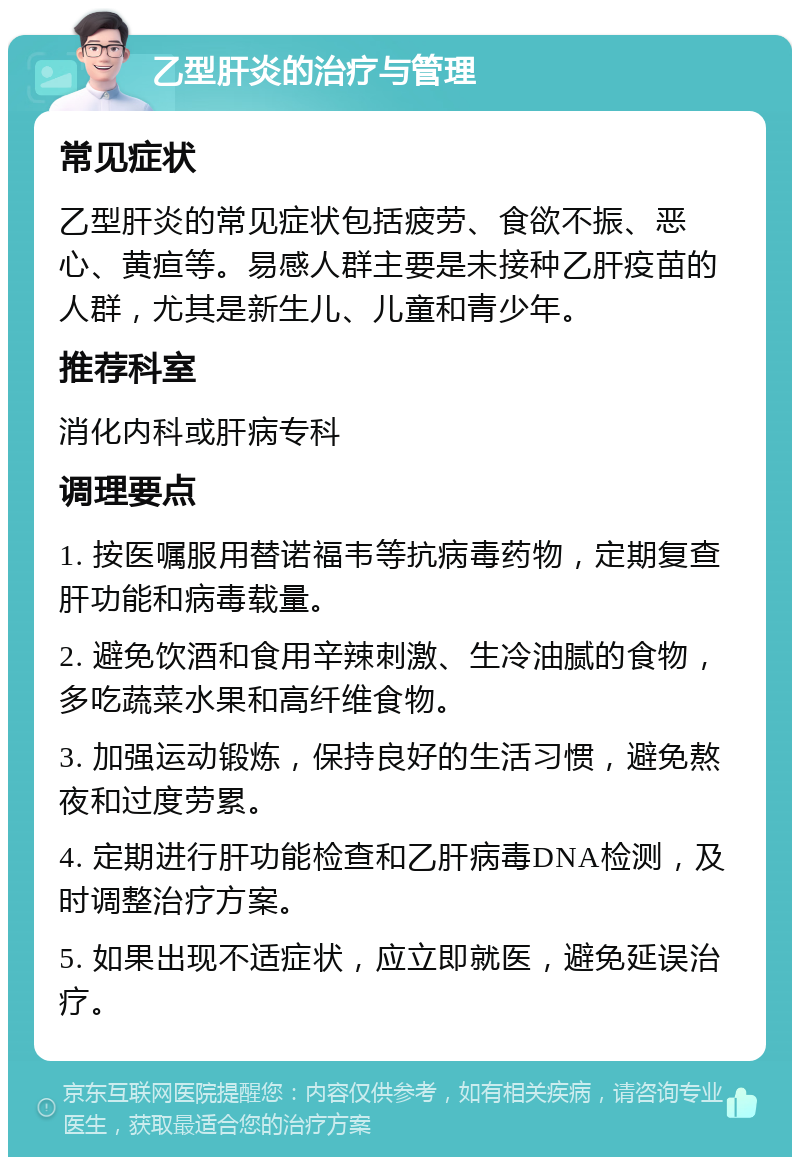 乙型肝炎的治疗与管理 常见症状 乙型肝炎的常见症状包括疲劳、食欲不振、恶心、黄疸等。易感人群主要是未接种乙肝疫苗的人群，尤其是新生儿、儿童和青少年。 推荐科室 消化内科或肝病专科 调理要点 1. 按医嘱服用替诺福韦等抗病毒药物，定期复查肝功能和病毒载量。 2. 避免饮酒和食用辛辣刺激、生冷油腻的食物，多吃蔬菜水果和高纤维食物。 3. 加强运动锻炼，保持良好的生活习惯，避免熬夜和过度劳累。 4. 定期进行肝功能检查和乙肝病毒DNA检测，及时调整治疗方案。 5. 如果出现不适症状，应立即就医，避免延误治疗。