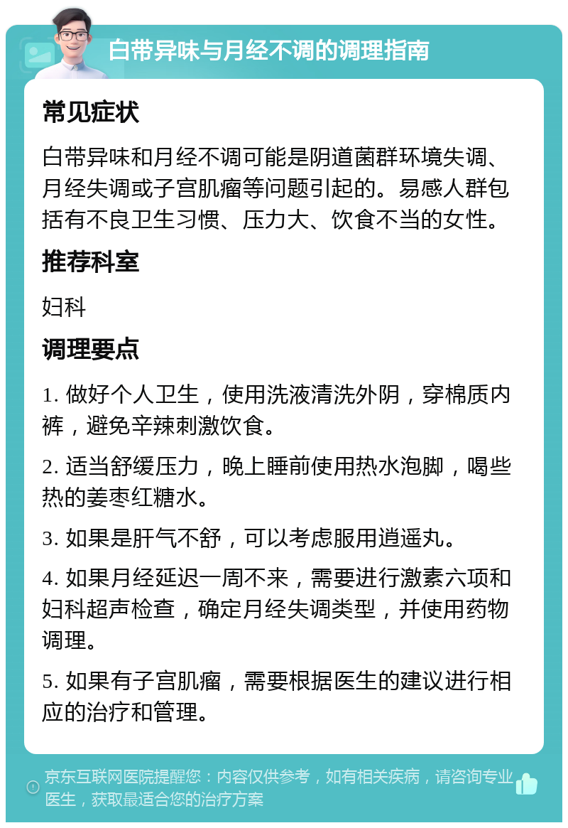 白带异味与月经不调的调理指南 常见症状 白带异味和月经不调可能是阴道菌群环境失调、月经失调或子宫肌瘤等问题引起的。易感人群包括有不良卫生习惯、压力大、饮食不当的女性。 推荐科室 妇科 调理要点 1. 做好个人卫生，使用洗液清洗外阴，穿棉质内裤，避免辛辣刺激饮食。 2. 适当舒缓压力，晚上睡前使用热水泡脚，喝些热的姜枣红糖水。 3. 如果是肝气不舒，可以考虑服用逍遥丸。 4. 如果月经延迟一周不来，需要进行激素六项和妇科超声检查，确定月经失调类型，并使用药物调理。 5. 如果有子宫肌瘤，需要根据医生的建议进行相应的治疗和管理。