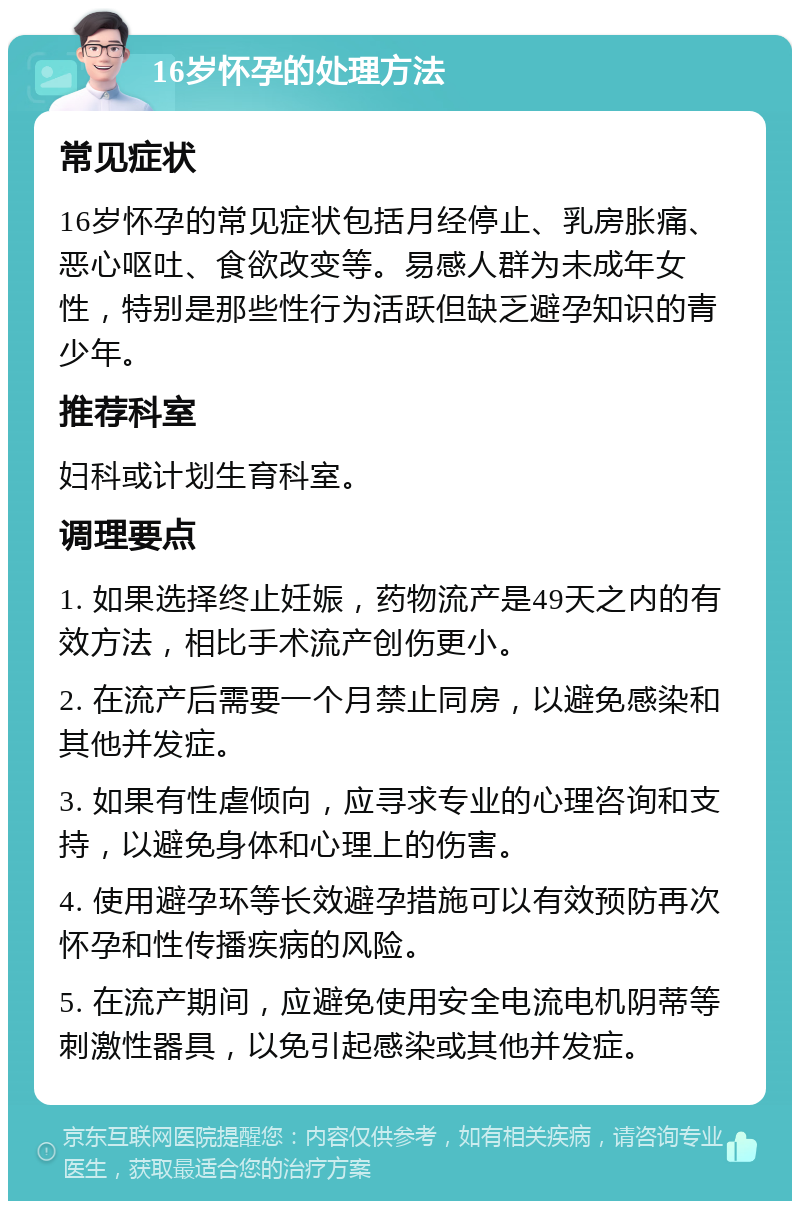 16岁怀孕的处理方法 常见症状 16岁怀孕的常见症状包括月经停止、乳房胀痛、恶心呕吐、食欲改变等。易感人群为未成年女性，特别是那些性行为活跃但缺乏避孕知识的青少年。 推荐科室 妇科或计划生育科室。 调理要点 1. 如果选择终止妊娠，药物流产是49天之内的有效方法，相比手术流产创伤更小。 2. 在流产后需要一个月禁止同房，以避免感染和其他并发症。 3. 如果有性虐倾向，应寻求专业的心理咨询和支持，以避免身体和心理上的伤害。 4. 使用避孕环等长效避孕措施可以有效预防再次怀孕和性传播疾病的风险。 5. 在流产期间，应避免使用安全电流电机阴蒂等刺激性器具，以免引起感染或其他并发症。